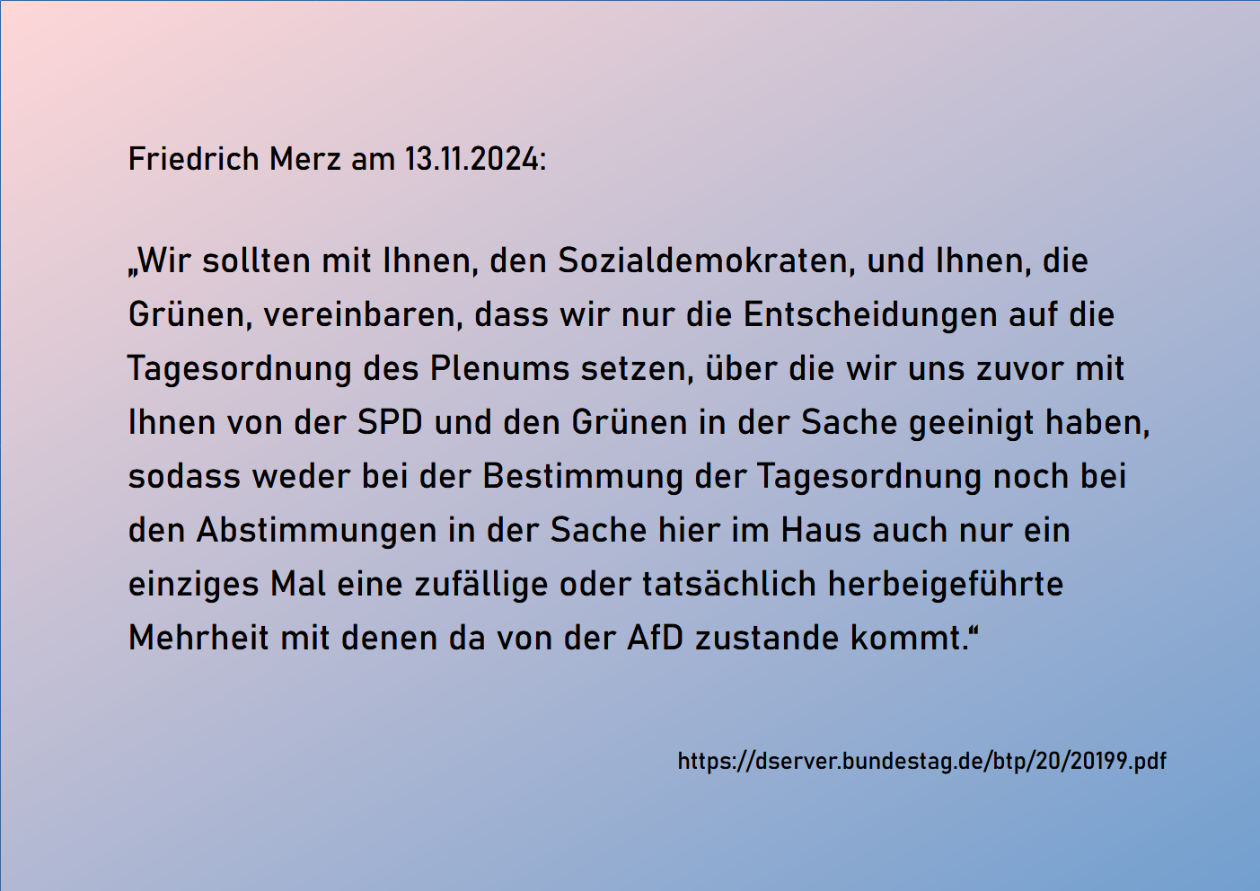 Friedrich Merz am 13.11.2024:'Wir sollten mit Ihnen, den Sozialdemokraten, und Ihnen, die Grünen, vereinbaren, dass wir nur die Entscheidungen auf die Tagesordnung des Plenums setzen, über die wir uns zuvor mit Ihnen von der SPD und den Grünen in der Sache geeinigt haben, sodass weder bei der Bestimmung der Tagesordnung noch bei den Abstimmungen in der Sache hier im Haus auch nur ein einziges Mal eine zufällige oder tatsächlich herbeigeführte Mehrheit mit denen da von der AfD zustande kommt.'