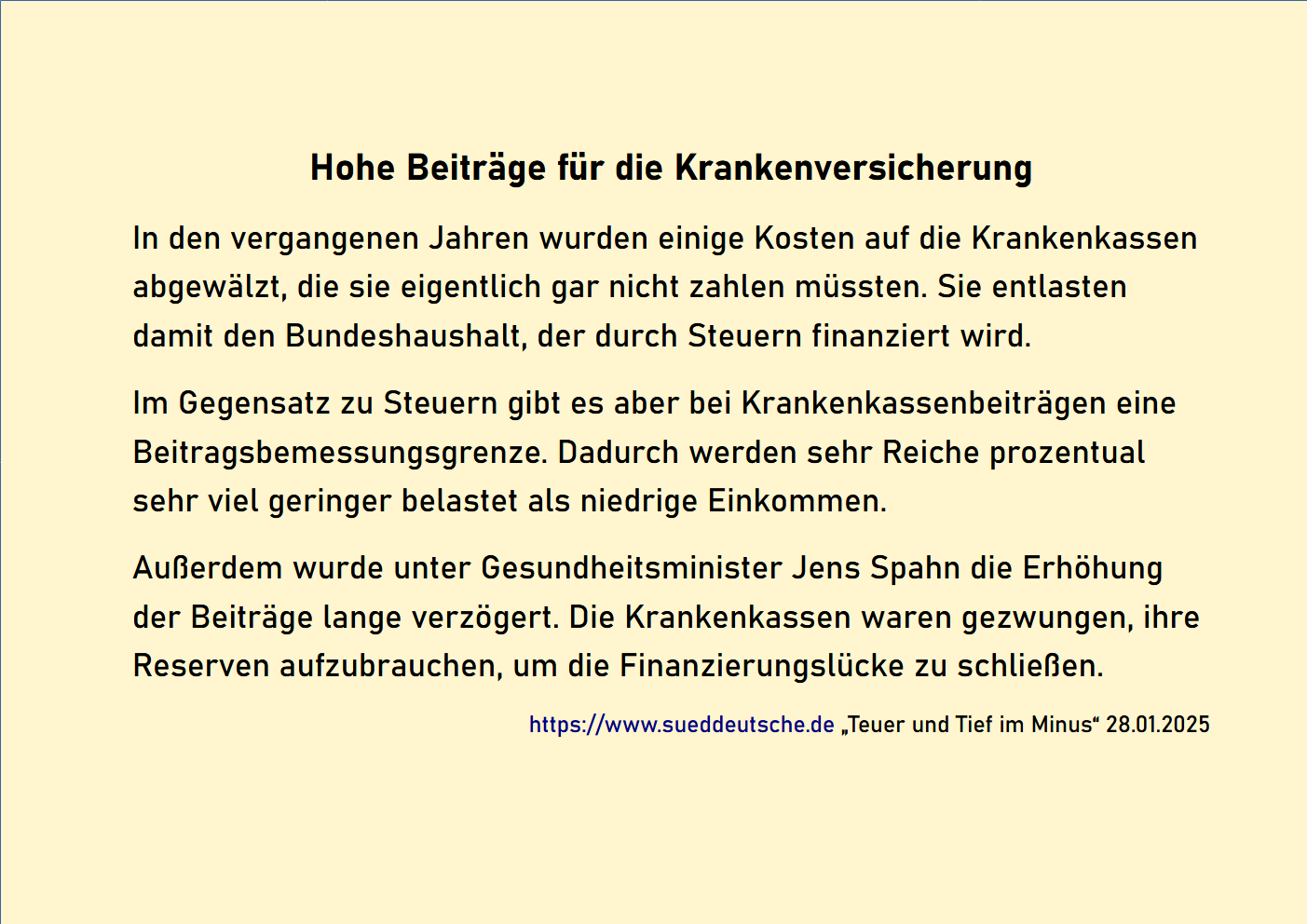 Hohe Beiträge für die Krankenversicherung. In den vergangenen Jahren wurden einige Kosten auf die Krankenkassen abgewälzt, die sie eigentlich gar nicht zahlen müssten. Sie entlasten damit den Bundeshaushalt, der durch Steuern finanziert wird. Im Gegensatz zu Steuern gibt es aber bei Krankenkassenbeiträgen eine Beitragsbemessungsgrenze. Dadurch werden sehr Reiche prozentual sehr viel geringer belastet als niedrige Einkommen. Außerdem wurde unter Gesundheitsminister Jens Span die Erhöhung der Beiträge lange verzögert. Die Krankenkassen waren gezwungen, ihre Reserven aufzubrauchen, um die Finanzierungslücke zu schließen. https://www.sueddeutsche.de „Teuer und Tief im Minus“ 28.01.2025