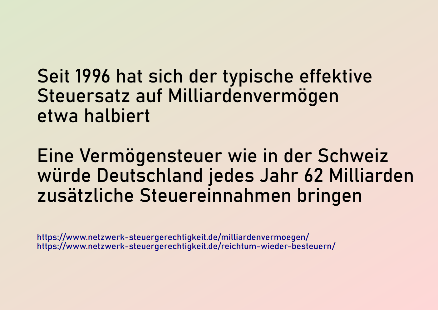 Seit 1996 hat sich der typische effektive Steuersatz auf Milliardenvermögen etwa halbiert. Eine Vermögensteuer wie in der Schweiz würde Deutschland 62 Milliarden zusätzliche Steuereinnahmen bringen. Netzwerk Steuergerechtigkeit
